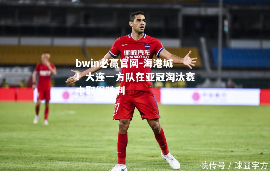 bwin必赢官网-海港城！大连一方队在亚冠淘汰赛中取得胜利