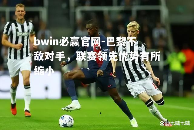 bwin必赢官网-巴黎不敌对手，联赛领先优势有所缩小