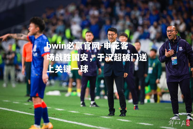 bwin必赢官网-申花客场战胜国安，于汉超破门送上关键一球