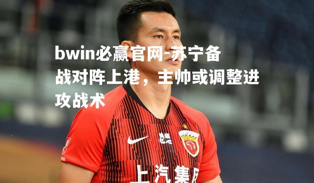 bwin必赢官网-苏宁备战对阵上港，主帅或调整进攻战术