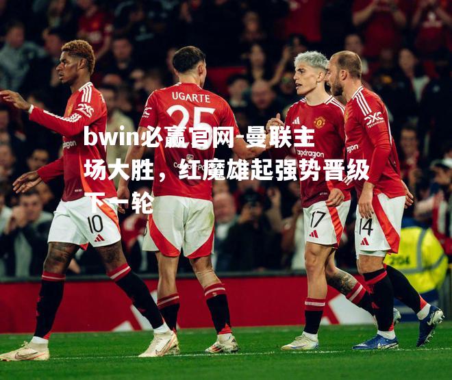 bwin必赢官网-曼联主场大胜，红魔雄起强势晋级下一轮