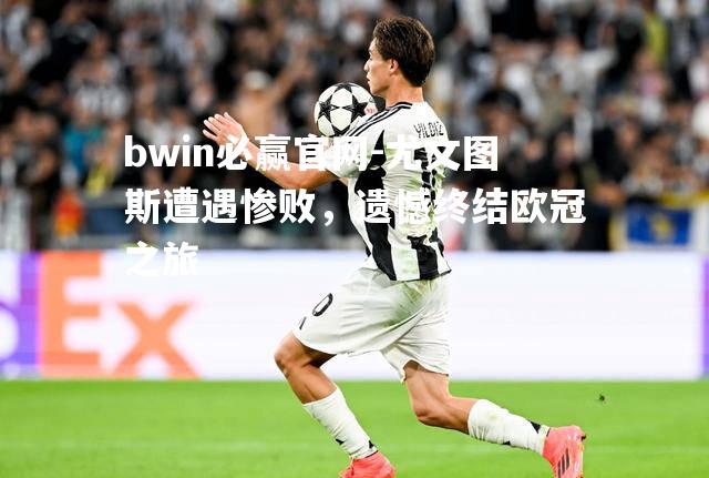 bwin必赢官网-尤文图斯遭遇惨败，遗憾终结欧冠之旅