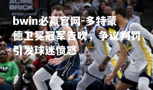 bwin必赢官网-多特蒙德卫冕冠军告吹，争议判罚引发球迷愤怒