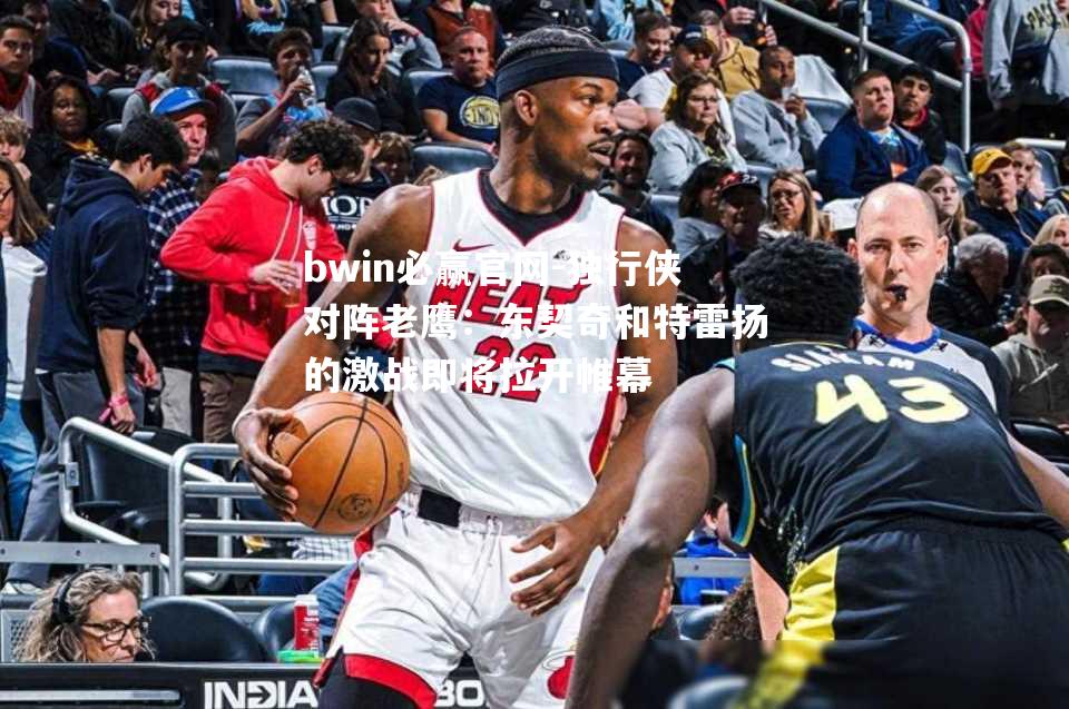 bwin必赢官网-独行侠对阵老鹰：东契奇和特雷扬的激战即将拉开帷幕