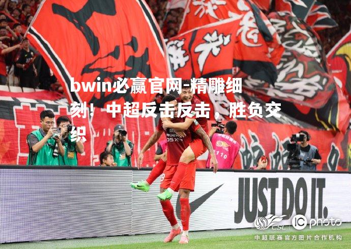 bwin必赢官网-精雕细刻！中超反击反击，胜负交织