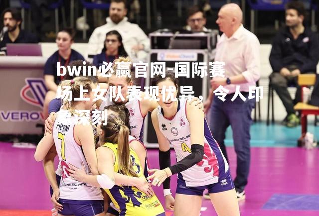 bwin必赢官网-国际赛场上女队表现优异，令人印象深刻