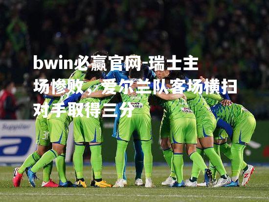bwin必赢官网-瑞士主场惨败，爱尔兰队客场横扫对手取得三分