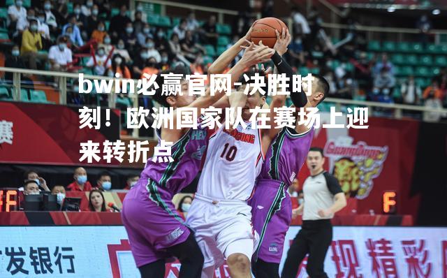 bwin必赢官网-决胜时刻！欧洲国家队在赛场上迎来转折点