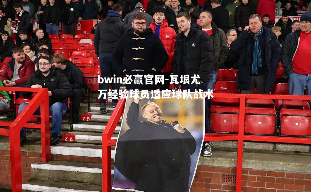 bwin必赢官网-瓦垠尤万经验球员适应球队战术