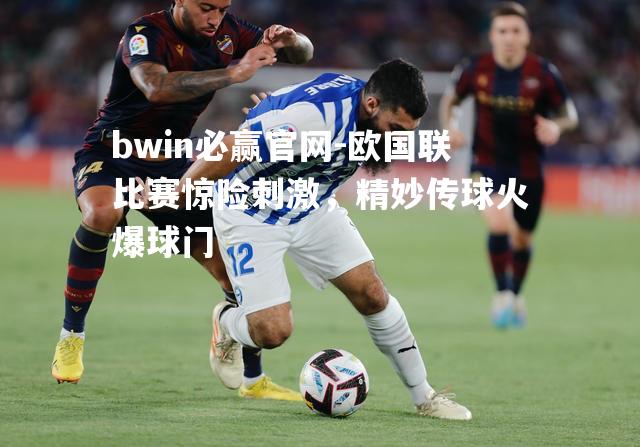 bwin必赢官网-欧国联比赛惊险刺激，精妙传球火爆球门