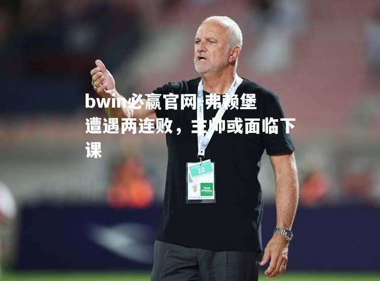 bwin必赢官网-弗赖堡遭遇两连败，主帅或面临下课