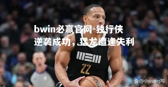 bwin必赢官网-独行侠逆袭成功，猛龙遭逢失利