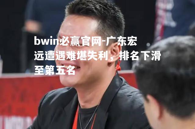 bwin必赢官网-广东宏远遭遇难堪失利，排名下滑至第五名