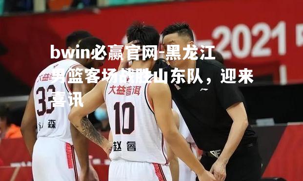 bwin必赢官网-黑龙江男篮客场战胜山东队，迎来喜讯