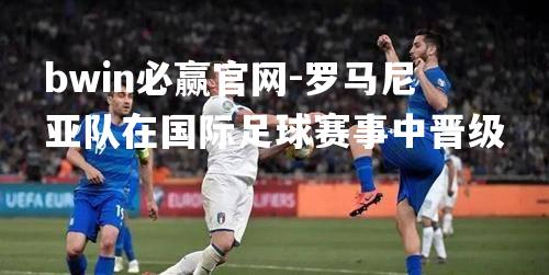 bwin必赢官网-罗马尼亚队在国际足球赛事中晋级