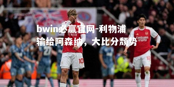 bwin必赢官网-利物浦输给阿森纳，大比分颓势