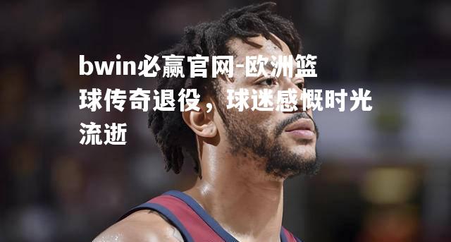 bwin必赢官网-欧洲篮球传奇退役，球迷感慨时光流逝