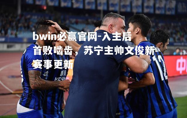 bwin必赢官网-入主后首败啮齿，苏宁主帅文俊新赛事更新