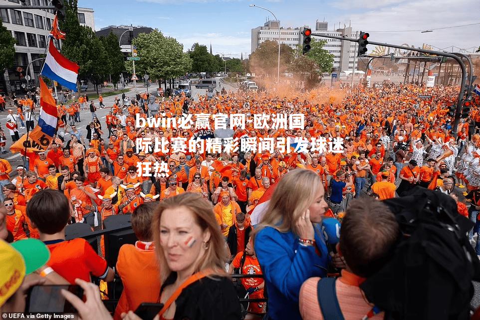 bwin必赢官网-欧洲国际比赛的精彩瞬间引发球迷狂热