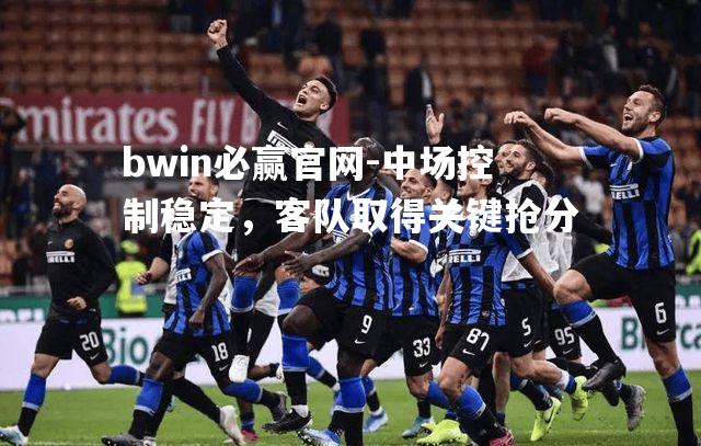 bwin必赢官网-中场控制稳定，客队取得关键抢分