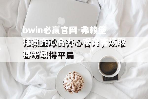 bwin必赢官网-弗赖堡球员齐心合力，艰难客场取得平局
