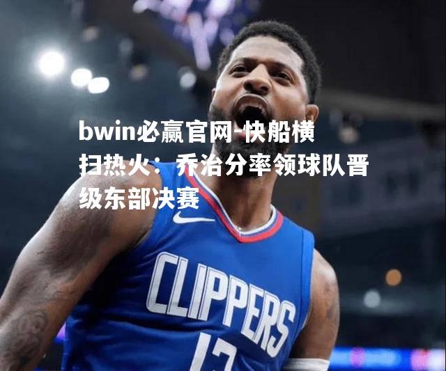 bwin必赢官网-快船横扫热火：乔治分率领球队晋级东部决赛