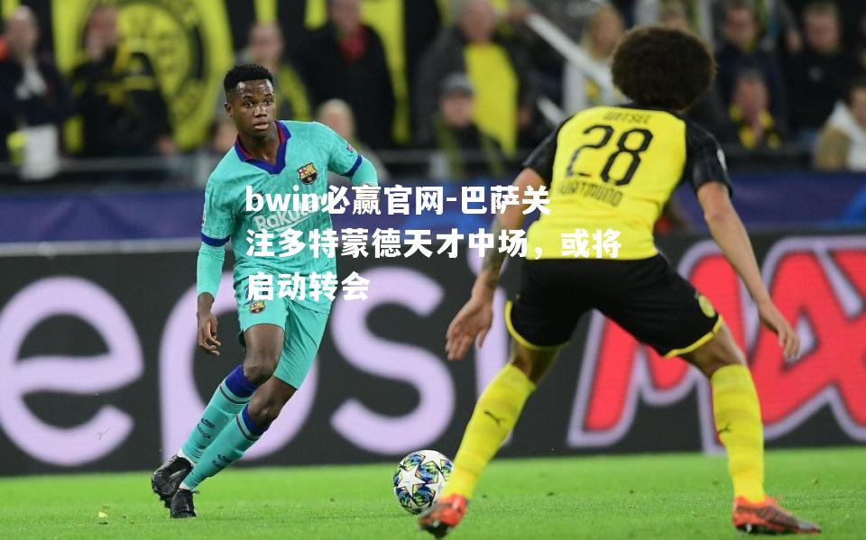 bwin必赢官网-巴萨关注多特蒙德天才中场，或将启动转会