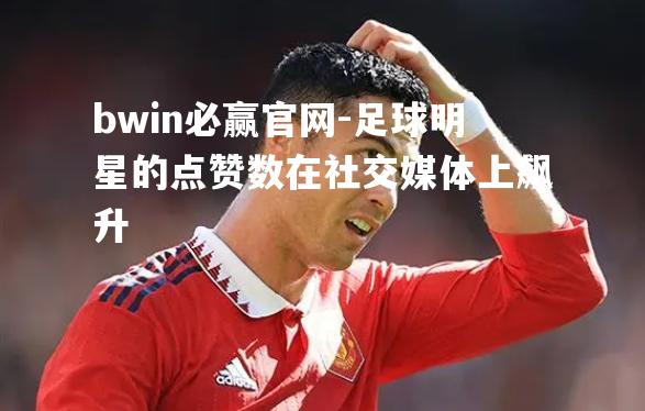 bwin必赢官网-足球明星的点赞数在社交媒体上飙升