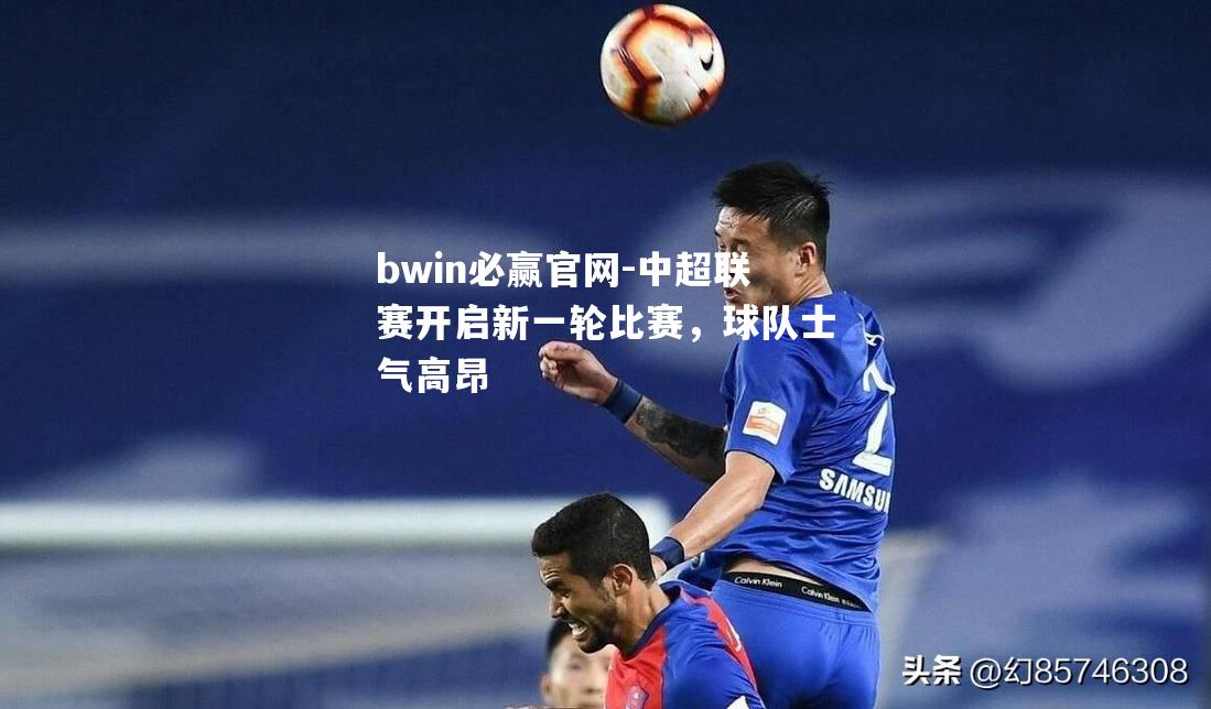 bwin必赢官网-中超联赛开启新一轮比赛，球队士气高昂