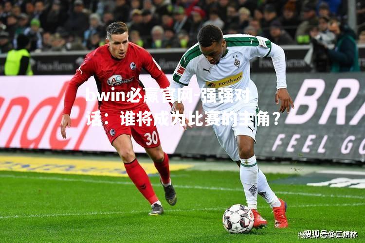 bwin必赢官网-强强对话：谁将成为比赛的主角？