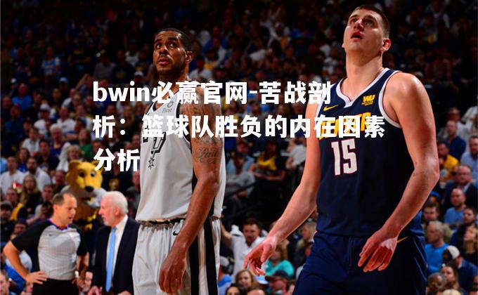 bwin必赢官网-苦战剖析：篮球队胜负的内在因素分析