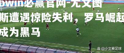 bwin必赢官网-尤文图斯遭遇惊险失利，罗马崛起成为黑马