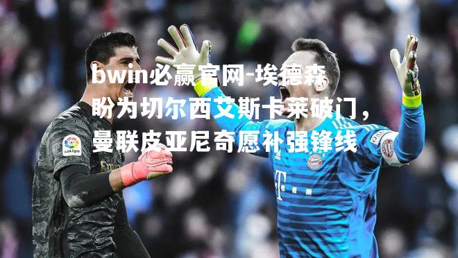 bwin必赢官网-埃德森盼为切尔西艾斯卡莱破门，曼联皮亚尼奇愿补强锋线