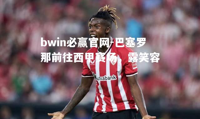 bwin必赢官网-巴塞罗那前往西甲赛场，露笑容