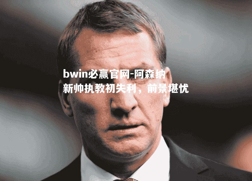 bwin必赢官网-阿森纳新帅执教初失利，前景堪忧