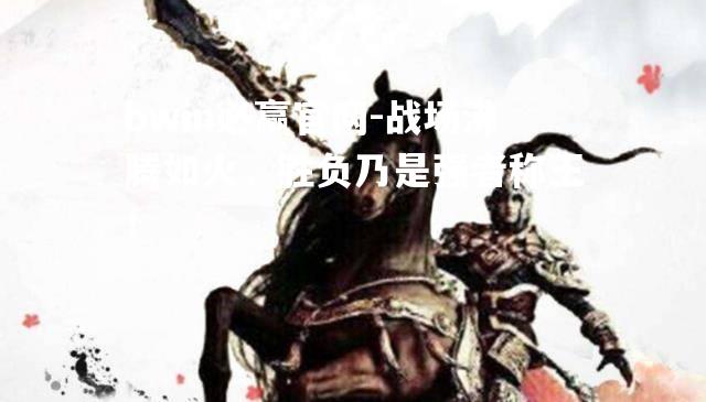 bwin必赢官网-战场沸腾如火，胜负乃是强者称王！