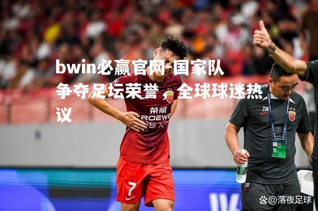 bwin必赢官网-国家队争夺足坛荣誉，全球球迷热议