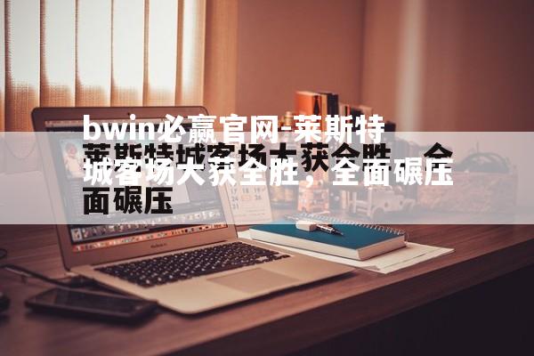 bwin必赢官网-莱斯特城客场大获全胜，全面碾压