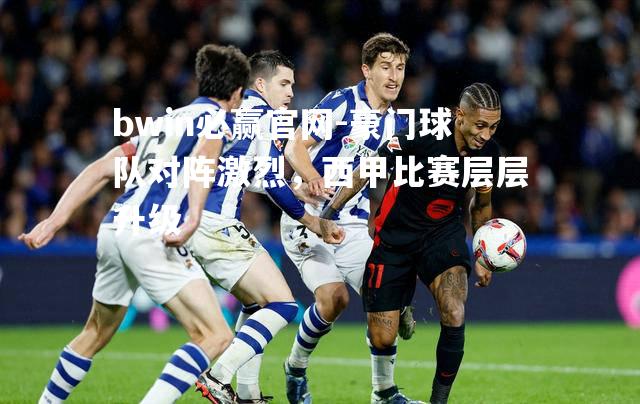 bwin必赢官网-豪门球队对阵激烈，西甲比赛层层升级