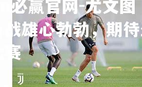 bwin必赢官网-尤文图斯备战雄心勃勃，期待圣加伦比赛