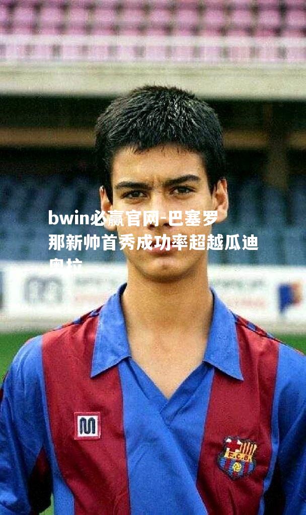 bwin必赢官网-巴塞罗那新帅首秀成功率超越瓜迪奥拉