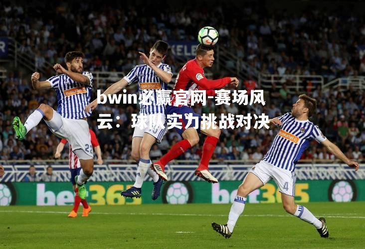 bwin必赢官网-赛场风云：球队实力挑战对决