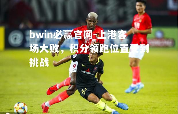 bwin必赢官网-上港客场大败，积分领跑位置受到挑战