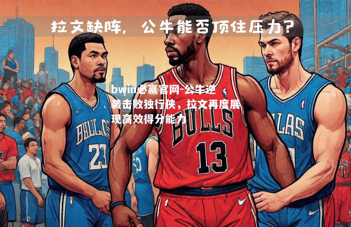 bwin必赢官网-公牛逆袭击败独行侠，拉文再度展现高效得分能力