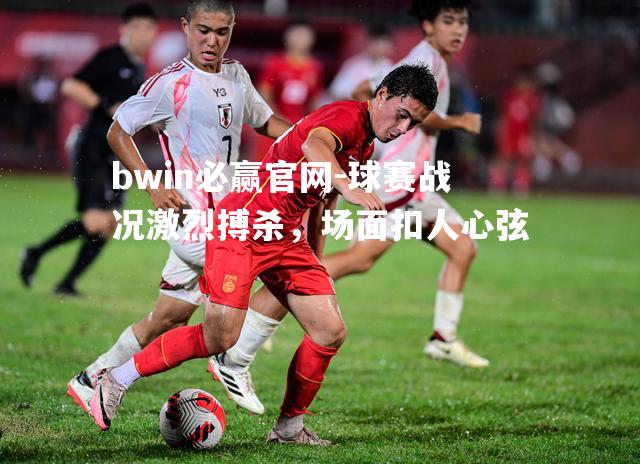bwin必赢官网-球赛战况激烈搏杀，场面扣人心弦