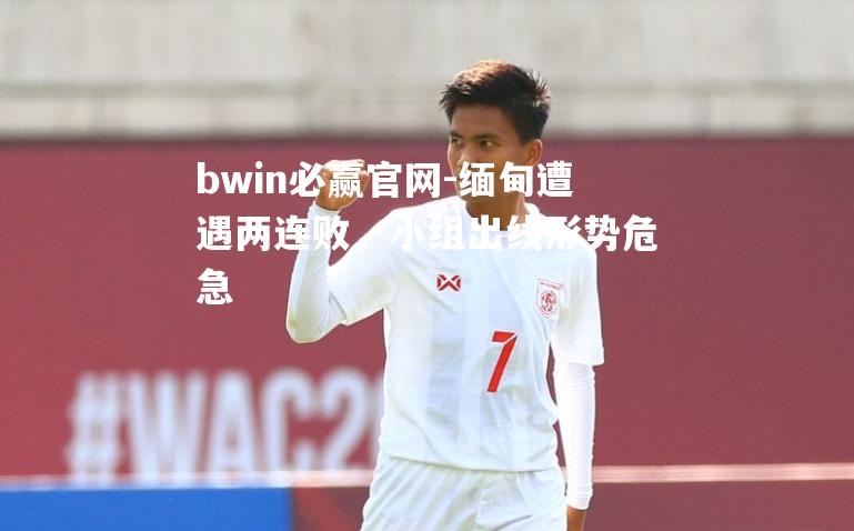 bwin必赢官网-缅甸遭遇两连败，小组出线形势危急