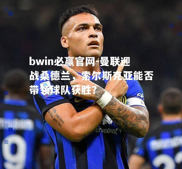 bwin必赢官网-曼联迎战桑德兰，索尔斯克亚能否带领球队获胜？