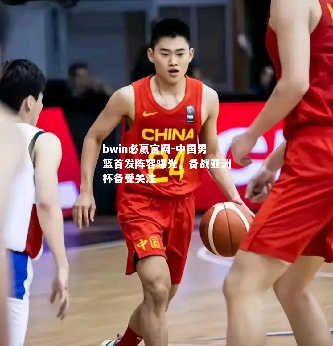 bwin必赢官网-中国男篮首发阵容曝光，备战亚洲杯备受关注