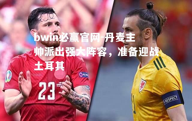 bwin必赢官网-丹麦主帅派出强大阵容，准备迎战土耳其