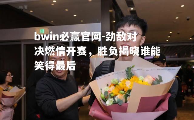 bwin必赢官网-劲敌对决燃情开赛，胜负揭晓谁能笑得最后